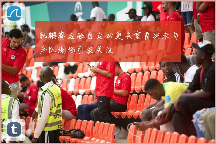 韩鹏赛后独自走回更衣室首次未与全队谢场引发关注