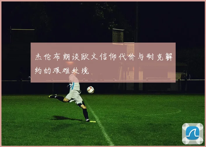 杰伦布朗谈欧文信仰代价与耐克解约的艰难处境