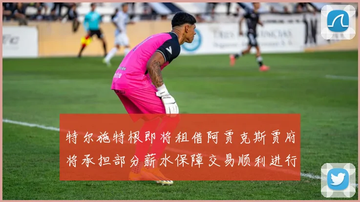 特尔施特根即将租借阿贾克斯贾府将承担部分薪水保障交易顺利进行