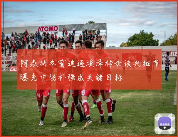 阿森纳冬窗追逐埃泽转会谈判细节曝光中场补强成关键目标