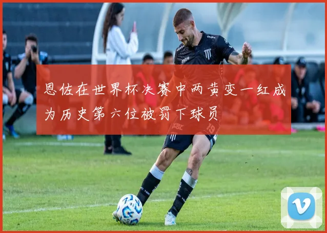 恩佐在世界杯决赛中两黄变一红成为历史第六位被罚下球员