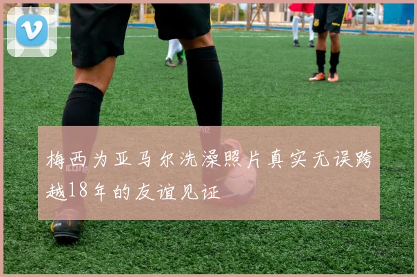 梅西为亚马尔洗澡照片真实无误跨越18年的友谊见证